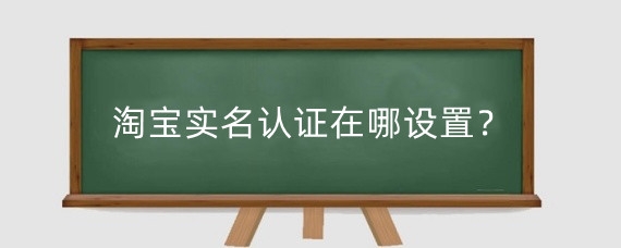淘寶實名認證在哪設(shè)置？淘寶進行實名認證有什么好處？